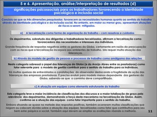 Os depoimentos, sobretudo dos dirigentes e trabalhadores terceirizados, afirmam a terceirização como favorecedora das necessidades e interesses dos indivíduos. Grande frequência de respostas negativas entre os gestores da Globo, certamente em razão da preocupação com os riscos que a terceirização incorpora aos ambientes de trabalho. Isto requer muita atuação das lideranças. Nesta categoria sobressai o papel das lideranças da Globo (e da Araújo Abreu entre as prestadoras) como fator relevante para  o modelo de gestão contribuir para o sentido do trabalho para os indivíduos.  Há muitas queixas de entrevistados e constatações  do observador destacando a fragilidade da ação das lideranças das empresas prestadoras. É preciso evoluir para modelo menos dependente  dos gestores da Globo, sabendo-se que  o caminho deve compartilhado.  Esta categoria teve a maior incidência de classificações dos discursos e a maior totalização de graus pela relevância  dos depoimentos, demonstrando a força deste mecanismo na terceirização da Globo. Assim, confirma-se a atuação das equipes  como fator importante para o sentido do trabalho. Embora situando-se quase na metade das respostas positivas, também ocorreram muitas classificações que negam ou colocam dúvida sobre a atuação das equipes  terceirizadas como fator que contributivo para seu bem estar psíquico e social. Também aqui devem-se ampliar as avaliações visando a melhoria. Concluiu-se que as três dimensões pesquisadas  favorecem as necessidades humanas quanto ao sentido do trabalho através da identidade psicológica e da inclusão social. No entanto, em maior ou menor grau, apresentam situações de riscos a serem  mitigados. 5 e 6. Apresentação, análise/interpretação de resultados (d) b) Através do modelo de gestão   de pessoas e processos de trabalho como amálgama das relações c) A atuação em equipes como elemento estruturante do trabalho A terceirização como forma de organização do trabalho – com ressalvas e cuidados  significações psicossociais para os trabalhadores favorecendo a identidade psicológica e inclusão social 