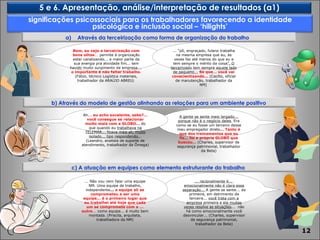 A gente se sente meio largado... porque não é o negócio deles . Era como se eu fosse um terceiro desse meu empregador direto ... Tanto é que dos treinamentos que eu fiz... foi a própria GLOBO que buscou...  (Charles, supervisor de segurança patrimonial, trabalhador da Beta) Bom, eu vejo a terceirização com bons olhos ...  permite à organização estar canalizando... a maior parte da sua energia pra atividade fim... tem havido muito surgimento de empresa...  o importante é não faltar trabalho . (Fábio, técnico Logística materiais, trabalhador da ARAÚJO ABREU )  ... “pô, engraçado, fulano trabalha na mesma empresa que eu, às vezes faz até menos do que eu e tem sempre o mérito da coisa ”. O terceirizado tem sempre aquele lado de pequeno...   Só que... você vai conscientizando...   (Cecílio, oficial de manutenção, trabalhador da NM)  Ah...  eu acho excelente, sabe?... você consegue se relacionar muito mais com a GLOBO...  do que quando eu  trabalhava na TELEMAR... ficava mais ali, muito isolado... tipo respondendo. .. (Leandro, analista de suporte de atendimento, trabalhador da Ômega) ... racionalmente é...  emocionalmente não é clara essa separação...  A gente se sente... da primeira, em detrimento da terceira...  você trata com a empresa primeira e ela muitas vezes resolve as situações ...  não há como emocionalmente você desvincular... (Charles, supervisor de segurança patrimonial, trabalhador da Beta) ... Não vou nem falar uma equipe NM. Uma equipe de trabalho, independente ...  a equipe ali se comprometeu a ser uma equipe... é o primeiro lugar que eu trabalhei até hoje que cada um se compromete com o ... outro ...  como equipe... é muito bem montada. (Priscila, arquiteta, trabalhadora da NM) significações psicossociais para os trabalhadores favorecendo a identidade psicológica e inclusão social – ‘hilights’ 5 e 6. Apresentação, análise/interpretação de resultados (a1) c) A atuação em equipes como elemento estruturante do trabalho Através da terceirização como forma de organização do trabalho  b) Através do modelo de gestão alinhando as relações para um ambiente positivo 