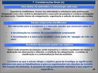 Experiência mobilizadora. Acesso aos entrevistados e entusiasmo pela participação. Pesquisador como eixo central no planejamento e execução da pesquisa e condição privilegiada de observação. Trabalho intenso de categorização, organização e seleção de dados para análise.  São relevantes para a academia e o mercado estudos que avancem sobre os temas: A terceirização no contexto da sustentabilidade empresarial; A terceirização e a educação brasileira como parte do “apagão da mão de obra”. Houve muito empenho de pesquisa, sendo expressivos o volume e qualidade dos dados, a dedicação nas observações e reflexões, a amplitude da categorização,  o cuidado na classificação e a contextualização final de resultados.  Considera-se que o estudo atingiu o objetivo geral de investigar as significações psicossociais para os trabalhadores e para as organizações nas relações de trabalho das equipes terceirizadas. A pesquisa foi adequadamente orientada a seus objetivos específicos. 7. Considerações finais (a)  Uma síntese da sistemática e metodologia aplicadas Resultados alcançados quanto aos objetivos Estudos subjacentes identificados 