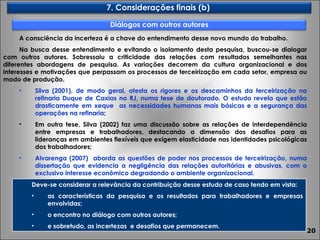 A consciência da incerteza é a chave do entendimento desse novo mundo do trabalho.  Na busca desse entendimento e evitando o isolamento desta pesquisa, buscou-se dialogar com outros autores. Sobressaiu a criticidade das relações com resultados semelhantes nas diferentes abordagens de pesquisa. As variações decorrem da cultura organizacional e dos interesses e motivações que perpassam os processos de terceirização em cada setor, empresa ou modo de produção. Silva (2001), de modo geral, atesta os rigores e os descaminhos da terceirização na refinaria Duque de Caxias no RJ, numa tese de doutorado. O estudo revela que estão drasticamente em xeque  as necessidades humanas mais básicas e a segurança das operações na refinaria ; Em outra tese, Silva (2002) faz uma discussão sobre as relações de interdependência entre empresas e trabalhadores, destacando a dimensão dos desafios para as lideranças em ambientes flexíveis que exigem elasticidade nas identidades psicológicas dos trabalhadores; Alvarenga (2007)  aborda as questões de poder nos processos de terceirização, numa dissertação que evidencia a negligência das relações autoritárias e abusivas, com o exclusivo interesse econômico degradando o ambiente organizacional. Deve-se considerar a relevância da contribuição desse estudo de caso tendo em vista: as características da pesquisa e os resultados para trabalhadores e empresas envolvidas; o encontro no diálogo com outros autores; e sobretudo, as incertezas  e desafios que permanecem. 7. Considerações finais (b)  Diálogos com outros autores 