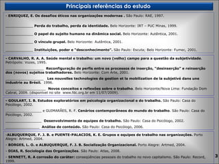 ENRIQUEZ, E. Os desafios éticos nas organizações modernas .  São Paulo:   RAE, 1997.  _____________  Perda do trabalho, perda da identidade.  Belo Horizonte: IRT – PUC Minas, 1999. _____________  O papel do sujeito humano na dinâmica social.  Belo Horizonte: Autêntica, 2001.  _____________  O vínculo grupal.  Belo Horizonte: Autêntica, 2001.  _____________  Instituições, poder e “desconhecimento”.  São Paulo: Escuta; Belo Horizonte: Fumec, 2001. - CARVALHO, R. A. A. Saúde mental e trabalho :  um novo (velho) campo para a questão da subjetividade . Petrópolis: Vozes, 1995. __________________  Reconfiguração de perfis entre os processos de inserção, “desinserção” e reinserção dos (novos) sujeitos trabalhadores.  Belo Horizonte: Com Arte, 2001. __________________  Les nouvelles technologies de gestion et la mobilization de la subjetivé dans une industrie au Brésil.  1996.  ___________________  Novos conceitos e reflexões sobre o trabalho . Belo Horizonte/Nova Lima: Fundação Dom Cabral, 2009. (disponível no site  www.fdc.org.br em 11/07/2009). - GOULART, I. B. Estudos exploratórios em psicologia organizacional e do trabalho.  São Paulo: Casa do Psicólogo, 2002. _________________ e GUIMARÃES, R. F.  Cenários contemporâneos do mundo do trabalho . São Paulo: Casa do Psicólogo, 2002. _________________  Desenvolvimento de equipes de trabalho.  São Paulo: Casa do Psicólogo, 2002. ________________  Análise de conteúdo.  São Paulo: Casa do Psicólogo, 2006. ALBUQUERQUE, F. J. B. e PUENTE-PALACIOS, K. E. Grupos e equipes de trabalho nas organizações.  Porto Alegre: Artmed, 2004. BORGES, L. O. e ALBUQUERQUE, F. J. B. Socialização Organizacional.  Porto Alegre: Artmed, 2004. DIAS, R. Sociologia das Organizações . São Paulo: Atlas, 2008. SENNETT, R. A corrosão do caráter:  conseqüências pessoais do trabalho no novo capitalismo. São Paulo: Record, 1999. Principais referências do estudo  