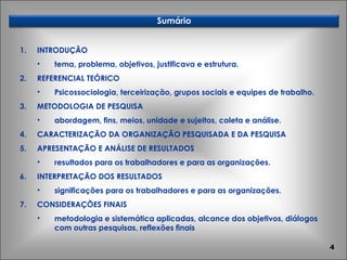 INTRODUÇÃO tema, problema, objetivos, justificava e estrutura. REFERENCIAL TEÓRICO Psicossociologia, terceirização, grupos sociais e equipes de trabalho. METODOLOGIA DE PESQUISA abordagem, fins, meios, unidade e sujeitos, coleta e análise. CARACTERIZAÇÃO DA ORGANIZAÇÃO PESQUISADA E DA PESQUISA APRESENTAÇÃO E ANÁLISE DE RESULTADOS resultados para os trabalhadores e para as organizações. INTERPRETAÇÃO DOS RESULTADOS significações para os trabalhadores e para as organizações. CONSIDERAÇÕES FINAIS metodologia e sistemática aplicadas, alcance dos objetivos, diálogos com outras pesquisas, reflexões finais Sumário 