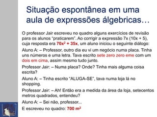 Situação espontânea em uma
aula de expressões álgebricas…
O professor Jair escreveu no quadro alguns exercícios de revisão
para os alunos “praticarem”. Ao corrigir a expressão 7x (10x + 5),
cuja resposta era 70x2 + 35x, um aluno iniciou o seguinte diálogo:
Aluno A: – Professor, outro dia eu vi um negócio numa placa. Tinha
uns números e uma letra. Tava escrito sete zero zero eme com um
dois em cima, assim mesmo tudo junto.
Professor Jair: – Numa placa? Onde? Tinha mais alguma coisa
escrita?
Aluno A: – Tinha escrito “ALUGA-SE”, tava numa loja lá no
shopping.
Professor Jair: – Ah! Então era a medida da área da loja, setecentos
metros quadrados, entendeu?
Aluno A: – Sei não, professor...
E escreveu no quadro: 700 m2
 