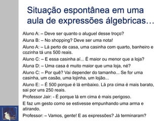 Situação espontânea em uma
aula de expressões álgebricas…
Aluno A: – Deve ser quanto o aluguel desse troço?
Aluna B: – No shopping? Deve ser uma nota!
Aluno A: – Lá perto de casa, uma casinha com quarto, banheiro e
cozinha tá uns 500 reais.
Aluno C: – E essa casinha aí... É maior ou menor que a loja?
Aluna D: – Uma casa é muito maior que uma loja, né?
Aluno C: – Por quê? Vai depender do tamanho... Se for uma
casinha, um casão, uma lojinha, um lojão...
Aluno E: – É 500 porque é lá embaixo. Lá pra cima é mais barato,
sai por uns 250 reais.
Professor Jair: - É porque lá em cima é mais perigoso.
E faz um gesto como se estivesse empunhando uma arma e
atirando.
Professor: – Vamos, gente! E as expressões? Já terminaram?
 