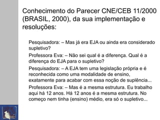 Conhecimento do Parecer CNE/CEB 11/2000
(BRASIL, 2000), da sua implementação e
resoluções:
Pesquisadora: – Mas já era EJA ou ainda era considerado
supletivo?
Professora Eva: – Não sei qual é a diferença. Qual é a
diferença do EJA para o supletivo?
Pesquisadora: – A EJA tem uma legislação própria e é
reconhecida como uma modalidade de ensino,
exatamente para acabar com essa noção de suplência...
Professora Eva: – Mas é a mesma estrutura. Eu trabalho
aqui há 12 anos. Há 12 anos é a mesma estrutura. No
começo nem tinha (ensino) médio, era só o supletivo...
 