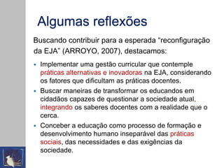 Algumas reflexões
Buscando contribuir para a esperada “reconfiguração
da EJA” (ARROYO, 2007), destacamos:
 Implementar uma gestão curricular que contemple
práticas alternativas e inovadoras na EJA, considerando
os fatores que dificultam as práticas docentes.
 Buscar maneiras de transformar os educandos em
cidadãos capazes de questionar a sociedade atual,
integrando os saberes docentes com a realidade que o
cerca.
 Conceber a educação como processo de formação e
desenvolvimento humano inseparável das práticas
sociais, das necessidades e das exigências da
sociedade.
 