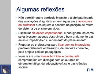 Algumas reflexões
 Não permitir que o currículo imposto e a obrigatoriedade
das avaliações diagnósticas, enfraqueçam a autonomia
do professor e coloquem o docente na posição de refém
do sistema de ensino em vigor.
 Estimular situações espontâneas, e não ignorá-las como
se estivessem apenas obstruindo o bom andamento das
aulas e impedindo o cumprimento do planejamento.
 Preparar os professores para lidar com os imprevistos,
preferencialmente embasados, de maneira coerente,
pelo projeto político pedagógico.
 Investir em uma formação inicial e continuada
comprometida em dialogar com os autores da
etnomatemática, da educação crítica e das ciências
sociais.
FIM
 