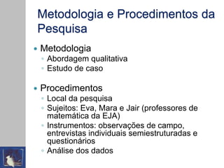 Metodologia e Procedimentos da
Pesquisa
 Metodologia
◦ Abordagem qualitativa
◦ Estudo de caso
 Procedimentos
◦ Local da pesquisa
◦ Sujeitos: Eva, Mara e Jair (professores de
matemática da EJA)
◦ Instrumentos: observações de campo,
entrevistas individuais semiestruturadas e
questionários
◦ Análise dos dados
 