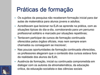 Práticas de formação
 Os sujeitos da pesquisa não receberam formação inicial para dar
aulas de matemática para alunos jovens e adultos;
 Acreditavam que lecionar na EJA se aprende na prática, com as
situações típicas do dia-a-dia, corroborando para um percurso
profissional solitário e marcado por situações repetitivas;
 Tentavam participar de cursos de formação continuada
oferecidos pelos órgãos oficiais, mas nem sempre eram
chamados ou conseguiam se inscrever;
 Nas poucas oportunidades de formação continuada oferecidas,
os professores alegaram que o conteúdo dos cursos estava fora
da realidade dos alunos da EJA;
 Ausência de formação, inicial ou continuada comprometida em
dialogar com os autores da etnomatemática, da educação
crítica, da educação socialista e das ciências sociais
 