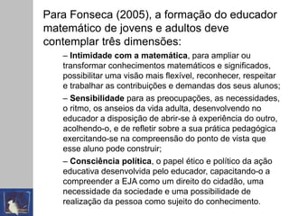 Para Fonseca (2005), a formação do educador
matemático de jovens e adultos deve
contemplar três dimensões:
– Intimidade com a matemática, para ampliar ou
transformar conhecimentos matemáticos e significados,
possibilitar uma visão mais flexível, reconhecer, respeitar
e trabalhar as contribuições e demandas dos seus alunos;
– Sensibilidade para as preocupações, as necessidades,
o ritmo, os anseios da vida adulta, desenvolvendo no
educador a disposição de abrir-se à experiência do outro,
acolhendo-o, e de refletir sobre a sua prática pedagógica
exercitando-se na compreensão do ponto de vista que
esse aluno pode construir;
– Consciência política, o papel ético e político da ação
educativa desenvolvida pelo educador, capacitando-o a
compreender a EJA como um direito do cidadão, uma
necessidade da sociedade e uma possibilidade de
realização da pessoa como sujeito do conhecimento.
 
