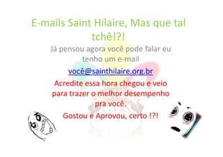E-mails Saint Hilaire, Mas que tal
             tchê!?!
    Já pensou agora você pode falar eu
              tenho um e-mail
          você@sainthilaire.org.br
      Acredite essa hora chegou e veio
     para trazer o melhor desempenho
                  pra você.
        Gostou e Aprovou, certo !?!
 