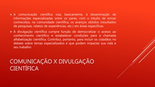 COMUNICAÇÃO X DIVULGAÇÃO
CIENTÍFICA
 A comunicação científica visa, basicamente, à disseminação de
informações especializadas entre os pares, com o intuito de tornar
conhecidos, na comunidade científica, os avanços obtidos (resultados
de pesquisas, relatos de experiências, etc.) em áreas específicas.
 A divulgação científica cumpre função de democratizar o acesso ao
conhecimento científico e estabelecer condições para a chamada
alfabetização científica. Contribui, portanto, para incluir os cidadãos no
debate sobre temas especializados e que podem impactar sua vida e
seu trabalho
 