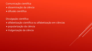 Comunicação científica
 disseminação da ciência
 difusão científica
Divulgação científica
 alfabetização científica ou alfabetização em ciências
 popularização da ciência
 Vulgarização da ciência
 
