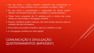 COMUNICAÇÃO E DIVULGAÇÃO:
QUESTIONAMENTOS (IMPASSES?)
 Até que ponto o campo científico realmente está conseguindo se
comunicar ou fazer entender com a sociedade ou público “leigo”?
 De que forma a popularização e vulgarização da ciência podem
oferecer informações distorcidas, incompletas ou sensacionalistas ?
 filmes, livros, programas de TV, seriados...prós e contras das novas
mídias na comunicação e divulgação científica.
 Eventos científicos atraem interesse, mas nem sempre (poucas vezes na
verdade) são bem divulgados.
 Pouca leitura do público brasileiro, seja livro científico ou não.
 E a divulgação científica em meio digital?
 