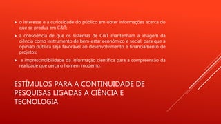 ESTÍMULOS PARA A CONTINUIDADE DE
PESQUISAS LIGADAS A CIÊNCIA E
TECNOLOGIA
 o interesse e a curiosidade do público em obter informações acerca do
que se produz em C&T;
 a consciência de que os sistemas de C&T mantenham a imagem da
ciência como instrumento de bem-estar econômico e social, para que a
opinião pública seja favorável ao desenvolvimento e financiamento de
projetos;
 a imprescindibilidade da informação científica para a compreensão da
realidade que cerca o homem moderno.
 