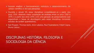 DISCIPLINAS HISTÓRIA, FILOSOFIA E
SOCIOLOGIA DA CIÊNCIA
 buscam analisar o funcionamento, estrutura e desenvolvimento do
campo científico e de suas pesquisas.
 Durante o século XX, essas disciplinas consolidaram-se a partir dos
anos 1930, obtendo maior ampliação de análises entre os anos 1950 e
1970, e a partir dos anos 1970, com uma geração de pesquisadores que
expandiram o leque de abordagens para essas disciplinas (incluindo
estudos de caráter quantitativo).
 Karl Popper, Thomas kuhn, Imre Lakatos, Paul Feyerabend, Fritjof Capra,
Bruno Latour...
 