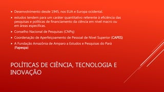 POLÍTICAS DE CIÊNCIA, TECNOLOGIA E
INOVAÇÃO
 Desenvolvimento desde 1945, nos EUA e Europa ocidental.
 estudos tendem para um caráter quantitativo referente à eficiência das
pesquisas e políticas de financiamento da ciência em nível macro ou
em áreas especificas.
 Conselho Nacional de Pesquisas (CNPq)
 Coordenação de Aperfeiçoamento de Pessoal de Nível Superior (CAPES)
 A Fundação Amazônia de Amparo a Estudos e Pesquisas do Pará
(Fapespa)
 