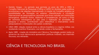 CIÊNCIA E TECNOLOGIA NO BRASIL
 Getúlio Vargas : no período que permeia os anos de 1951 a 1955, o
Conselho Nacional de Pesquisas (CNPq) e CAPES foi dividido pelas políticas
econômicas e de relações internacionais. A criação do Conselho ampliou as
possibilidades de formação no exterior, intensificando a circulação
internacional de pesquisadores nacionais que foram estudar em instituições
estrangeiras, obtendo títulos, diplomas e competências, tal como a vinda
de cientistas estrangeiros ao país para a realização de atividades de
pesquisa e ensino, contribuíram para intensificar o intercâmbio entre
pesquisadores e instituições dos países ocidentais.
 1964-1985: relação instável entre a ciência brasileira e o regime militar, ora
recebendo incentivo financeiro, ora tendo cortes e fechamento.
 Após 1985: criação do ministério em Ciência e Tecnologia, porém todos os
governos da nova democracia apresentam políticas instáveis, ora inserindo
recursos, ora retirando.
 