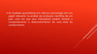  As medidas quantitativas em ciência e tecnologia tem um
papel relevante na análise da produção científica de um
país, uma vez que seus indicadores podem retratar o
comportamento e desenvolvimento de uma área do
conhecimento.
 