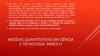 MEDIDAS QUANTITATIVAS EM CIÊNCIA
E TECNOLOGIA: ÍNDICE H
 No dia 3 de agosto de 2005, o físico argentino Jorge Hirsch
disponibiliza para a comunidade cientifica um pequeno artigo
apresentando um indicador para quantificar o desempenho individual
de um cientista a partir de uma sutil combinação entre duas variáveis –
numero de citações e numero de artigos publicados (HIRSCH, 2005).
Esse novo indicador, índice h, atraiu rapidamente a atenção de muitos
pesquisadores de diferentes áreas do conhecimento (Batista, 2011).
 Um cientista terá um índice h se h de seus N artigos tiverem ao menos h
citações cada um. Em palavras, o índice h é o número de artigos com
citações maiores ou iguais a esse número (Batista,2011).
 Atualmente mais de 40 variações do índice apresentadas
 