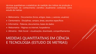 MEDIDAS QUANTITATIVAS EM CIÊNCIA
E TECNOLOGIA (ESTUDO DE METRIAS)
técnicas quantitativas e estatísticas de medição dos índices de produção e
disseminação do conhecimento científico atualmente conhecida como
estudo de metrias
 Bibliometria - Documentos (livros, artigos, teses...), autores, usuários)
 Cientometria - Disciplinas, campos, áreas, assuntos específicos
 Informetria - Palavras, documentos, bases de dados
 Webometria - Páginas na internet, hospedeiros
 Altmetria - Web Social – visualizações, downloads, compartlhamentos
 
