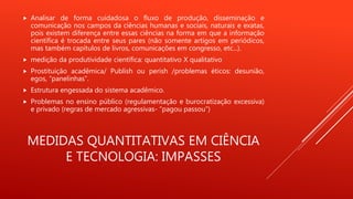 MEDIDAS QUANTITATIVAS EM CIÊNCIA
E TECNOLOGIA: IMPASSES
 Analisar de forma cuidadosa o fluxo de produção, disseminação e
comunicação nos campos da ciências humanas e sociais, naturais e exatas,
pois existem diferença entre essas ciências na forma em que a informação
científica é trocada entre seus pares (não somente artigos em periódicos,
mas também capítulos de livros, comunicações em congresso, etc...).
 medição da produtividade científica: quantitativo X qualitativo
 Prostituição acadêmica/ Publish ou perish /problemas éticos: desunião,
egos, “panelinhas”.
 Estrutura engessada do sistema acadêmico.
 Problemas no ensino público (regulamentação e burocratização excessiva)
e privado (regras de mercado agressivas- “pagou passou”)
 