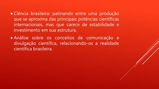 Ciência brasileira: patinando entre uma produção
que se aproxima das principais potências científicas
internacionais, mas que carece de estabilidade e
investimento em sua estrutura.
Análise sobre os conceitos de comunicação e
divulgação científica, relacionando-os a realidade
científica brasileira.
 