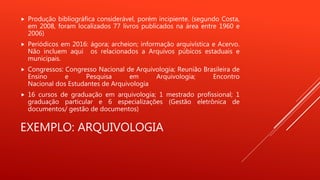 EXEMPLO: ARQUIVOLOGIA
 Produção bibliográfica considerável, porém incipiente. (segundo Costa,
em 2008, foram localizados 77 livros publicados na área entre 1960 e
2006)
 Periódicos em 2016: ágora; archeion; informação arquivística e Acervo.
Não incluem aqui os relacionados a Arquivos púbicos estaduais e
municipais.
 Congressos: Congresso Nacional de Arquivologia; Reunião Brasileira de
Ensino e Pesquisa em Arquivologia; Encontro
Nacional dos Estudantes de Arquivologia
 16 cursos de graduação em arquivologia; 1 mestrado profissional; 1
graduação particular e 6 especializações (Gestão eletrônica de
documentos/ gestão de documentos)
 