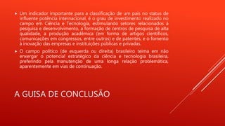 A GUISA DE CONCLUSÃO
 Um indicador importante para a classificação de um país no status de
influente potência internacional, é o grau de investimento realizado no
campo em Ciência e Tecnologia, estimulando setores relacionados à
pesquisa e desenvolvimento, a formação de centros de pesquisa de alta
qualidade, a produção acadêmica (em forma de artigos científicos,
comunicações em congressos, entre outros) e de patentes, e o fomento
à inovação das empresas e instituições públicas e privadas.
 O campo político (de esquerda ou direita) brasileiro teima em não
enxergar o potencial estratégico da ciência e tecnologia brasileira,
preferindo pela manutenção de uma longa relação problemática,
aparentemente em vias de continuação.
 