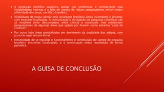 A GUISA DE CONCLUSÃO
 A produção científica brasileira, apesar dos problemas, é considerável, mas
instabilidades internas e a falta de coesão de nossos pesquisadores minam maior
efetividade do campo científico brasileiro.
 Visibilidade de nossa ciência pela sociedade brasileira ainda incompleta e distante,
com exceções localizadas. A comunicação e divulgação de pesquisas científicas não
só mostram certo descompasso entre ciência e sociedade, mas evidenciam
pesquisadores de algumas áreas que optam por ficarem numa estranha “zona de
conforto”.
 Por outro lado áreas produtivistas em detrimento da qualidade dos artigos, com
posturas nem sempre éticas.
 Necessidade de se reavaliar o funcionamento e constituição do campo de pesquisa
brasileiro (inciativas localizadas), e a continuação dessa reavaliação de forma
periódica.
 