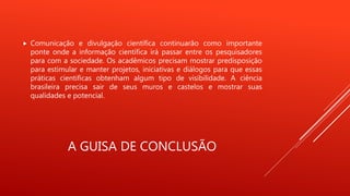 A GUISA DE CONCLUSÃO
 Comunicação e divulgação científica continuarão como importante
ponte onde a informação científica irá passar entre os pesquisadores
para com a sociedade. Os acadêmicos precisam mostrar predisposição
para estimular e manter projetos, iniciativas e diálogos para que essas
práticas cientificas obtenham algum tipo de visibilidade. A ciência
brasileira precisa sair de seus muros e castelos e mostrar suas
qualidades e potencial.
 
