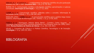 BIBLOGRAFIA
ARAUJO, R. F.; ALVARENGA, L. . A bibliometria na pesquisa científica da pós-graduação
brasileira de 1987 a 2007. Encontros Bibli, v. 16, p. 51-70, 2011.
BUENO, W. C. Comunicação científica e divulgação científica: aproximações e rupturas
conceituais. Informação & informação, v. 15, p. 1-12, 2010.
CARIBÉ, R. C. V.. Comunicação científica: reflexões sobre o conceito. Informação &
Sociedade (UFPB. Online), v. 25, p. 89-104, 2015.
MUELLER, S.P.M. ; CARIBÉ, R. C. V. . A comunicação científica para o público leigo: breve
histórico. Informação & Informação (UEL. Online), v. 15, p. 13-30, 2010.
VARELA, A. G.; Domíngues, Heloísa Maria Bertol ; Coimbra, Carlos Augusto . A
Circulação Internacional dos Cientistas Brasileiros nos Primeiros Anos do CNPq (1951-
1955). Revista Brasileira de História da Ciência, v. 6, p. 301-319, 2013.
VELHO, L. Conceitos de Ciência e a Política Científica, Tecnológica e de Inovação.
Sociologias, v. 13, p. 128-153, 2011.
 