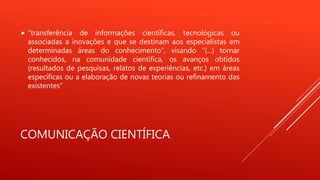 COMUNICAÇÃO CIENTÍFICA
 “transferência de informações científicas, tecnológicas ou
associadas a inovações e que se destinam aos especialistas em
determinadas áreas do conhecimento”, visando “(...) tornar
conhecidos, na comunidade científica, os avanços obtidos
(resultados de pesquisas, relatos de experiências, etc.) em áreas
específicas ou a elaboração de novas teorias ou refinamento das
existentes”
 