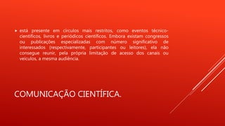 COMUNICAÇÃO CIENTÍFICA.
 está presente em círculos mais restritos, como eventos técnico-
científicos, livros e periódicos científicos. Embora existam congressos
ou publicações especializadas com número significativo de
interessados (respectivamente, participantes ou leitores), ela não
consegue reunir, pela própria limitação de acesso dos canais ou
veículos, a mesma audiência.
 