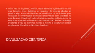 DIVULGAÇÃO CIENTÍFICA
 inclui não só os jornais, revistas, rádio, televisão e jornalismo on-line,
mas também livros didáticos, as palestras de ciências abertas ao
público leigo, o uso de histórias em quadrinhos ou de folhetos para
veiculação de informações científicas (encontráveis com facilidade na
área da saúde / Medicina), determinadas campanhas publicitárias ou de
educação, espetáculos de teatro com a temática de ciência e tecnologia
(relatando a vida de cientistas ilustres) e mesmo a literatura de cordel,
amplamente difundida no Nordeste brasileiro.
 