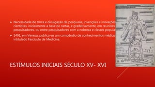 ESTÍMULOS INICIAIS SÉCULO XV- XVI
 Necessidade de troca e divulgação de pesquisas, invenções e inovações entre
cientistas, inicialmente a base de cartas, e gradativamente, em reuniões entre
pesquisadores, ou entre pesquisadores com a nobreza e classes populares.
 1491, em Veneza, publica-se um compêndio de conhecimentos médicos,
intitulado Fascículo de Medicina.
 