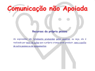 Comunicação não Apoiada


                     Recursos da própria pessoa

 As expressões são totalmente produzidas pelos usuários, ou seja, ela é
 realizada por meio de ações que a própria criança pode produzir, sem o auxílio
 de outra pessoa ou de equipamentos.
 