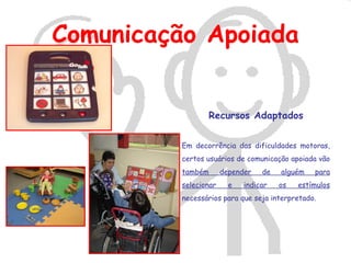 Comunicação Apoiada


                Recursos Adaptados


         Em decorrência das dificuldades motoras,
         certos usuários de comunicação apoiada vão
         também       depender   de   alguém   para
         selecionar     e   indicar   os   estímulos
         necessários para que seja interpretado.
 