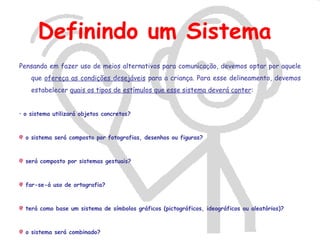 Definindo um Sistema
Pensando em fazer uso de meios alternativos para comunicação, devemos optar por aquele
    que ofereça as condições desejáveis para a criança. Para esse delineamento, devemos
    estabelecer quais os tipos de estímulos que esse sistema deverá conter:


• o sistema utilizará objetos concretos?



  o sistema será composto por fotografias, desenhos ou figuras?



  será composto por sistemas gestuais?



  far-se-á uso de ortografia?



  terá como base um sistema de símbolos gráficos (pictográficos, ideográficos ou aleatórios)?



  o sistema será combinado?
 