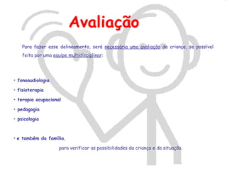 Avaliação
    Para fazer esse delineamento, será necessária uma avaliação da criança, se possível
    feita por uma equipe multidisciplinar:




• fonoaudiologia

• fisioterapia

• terapia ocupacional

• pedagogia

• psicologia



• e também da família,

                     para verificar as possibilidades da criança e da situação.
 