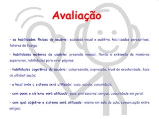 Avaliação
• as habilidades físicas do usuário: acuidade visual e auditiva, habilidades perceptivas,
fatores de fadiga;

• habilidades motoras do usuário: preensão manual, flexão e extensão de membros
superiores, habilidades para virar páginas;

• habilidades cognitivas do usuário: compreensão, expressão, nível de escolaridade, fase
de alfabetização;

• o local onde o sistema será utilizado: casa, escola, comunidade;

• com quem o sistema será utilizado: pais, professores, amigos, comunidade em geral;

• com qual objetivo o sistema será utilizado: ensino em sala de aula, comunicação entre
amigos;
 
