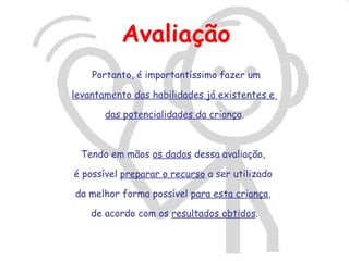 Avaliação
    Portanto, é importantíssimo fazer um

levantamento das habilidades já existentes e

       das potencialidades da criança.



 Tendo em mãos os dados dessa avaliação,

é possível preparar o recurso a ser utilizado

da melhor forma possível para esta criança,

    de acordo com os resultados obtidos.
 