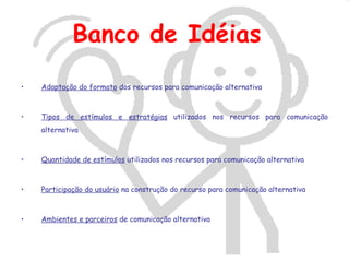 Banco de Idéias
•   Adaptação do formato dos recursos para comunicação alternativa



•   Tipos de estímulos e estratégias utilizados nos recursos para comunicação
    alternativa



•   Quantidade de estímulos utilizados nos recursos para comunicação alternativa



•   Participação do usuário na construção do recurso para comunicação alternativa



•   Ambientes e parceiros de comunicação alternativa
 