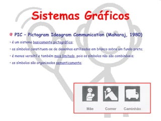 Sistemas Gráficos
   PIC – Pictogram Ideogram Communication (Maharaj, 1980)
• é um sistema basicamente pictográfico;

• os símbolos constituem-se de desenhos estilizados em branco sobre um fundo preto;

• é menos versátil e também mais limitado, pois os símbolos não são combináveis;

• os símbolos são organizados semanticamente;
 