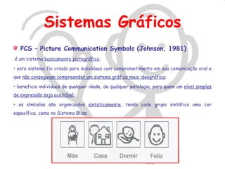 Sistemas Gráficos
   PCS – Picture Communication Symbols (Johnson, 1981)
é um sistema basicamente pictográfico;

• este sistema foi criado para indivíduos com comprometimento em sua comunicação oral e
que não conseguiam compreender um sistema gráfico mais ideográfico;

• beneficia indivíduos de qualquer idade, de qualquer patologia, para quem um nível simples
de expressão seja aceitável;

• os símbolos são organizados sintaticamente, tendo cada grupo sintático uma cor
específica, como no Sistema Bliss;
 