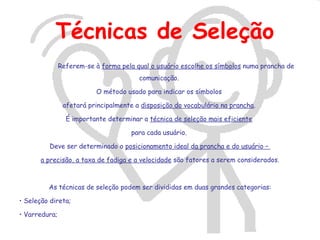 Técnicas de Seleção
               Referem-se à forma pela qual o usuário escolhe os símbolos numa prancha de
                                        comunicação.

                           O método usado para indicar os símbolos

                afetará principalmente a disposição do vocabulário na prancha.

                 É importante determinar a técnica de seleção mais eficiente

                                      para cada usuário.

          Deve ser determinado o posicionamento ideal da prancha e do usuário –

       a precisão, a taxa de fadiga e a velocidade são fatores a serem considerados.



         As técnicas de seleção podem ser divididas em duas grandes categorias:

• Seleção direta;

• Varredura;
 