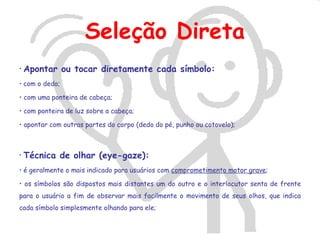 Seleção Direta
• Apontar       ou tocar diretamente cada símbolo:
• com o dedo;

• com uma ponteira de cabeça;

• com ponteira de luz sobre a cabeça;

• apontar com outras partes do corpo (dedo do pé, punho ou cotovelo);



• Técnica    de olhar (eye-gaze):
• é geralmente o mais indicado para usuários com comprometimento motor grave;

• os símbolos são dispostos mais distantes um do outro e o interlocutor senta de frente
para o usuário a fim de observar mais facilmente o movimento de seus olhos, que indica
cada símbolo simplesmente olhando para ele;
 