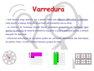 Varredura
• esta técnica exige somente que a pessoa tenha uma resposta controlável consistente,
como sacudir a cabeça, bater um pé ou fazer um movimento com os olhos;

• os recursos de tecnologia simples (baixa tecnologia) necessitam um facilitador para
apontar os símbolos de maneira sistemática enquanto o usuário sinalizará quando o símbolo
desejado for apontado;

• diferentes estratégias de varredura podem ser utilizadas, dependendo das habilidades
do usuário: linear, circular, colunas lineares e grupos de itens;
 
