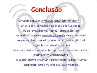 Conclusão
   Pensando então na interação entre interlocutor e
      criança com deficiência na área da comunicação,
        os sistemas alternativos de comunicação são
  um meio eficaz para garantir a inclusão dessas crianças.
   Assim, a criança que não apresente a comunicação oral
              ou que tenha dificuldades nela
poderá comunicar-se com outras pessoas e expor suas idéias,
               pensamentos e sentimentos,
  se puder utilizar recursos especialmente desenvolvidos e
        adaptados para o meio no qual está inserida.
 