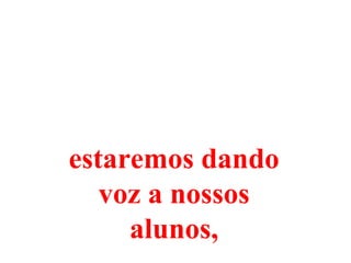 estaremos dando
   voz a nossos
     alunos,
 